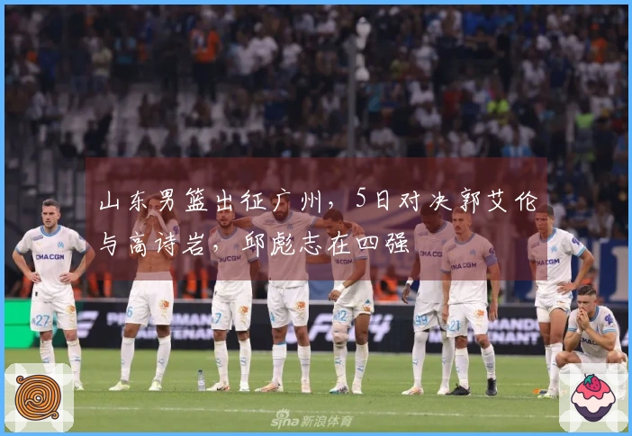 山东男篮出征广州，5日对决郭艾伦与高诗岩，邱彪志在四强