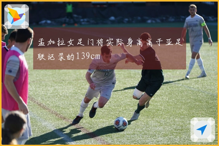孟加拉女足门将实际身高高于亚足联记录的139cm