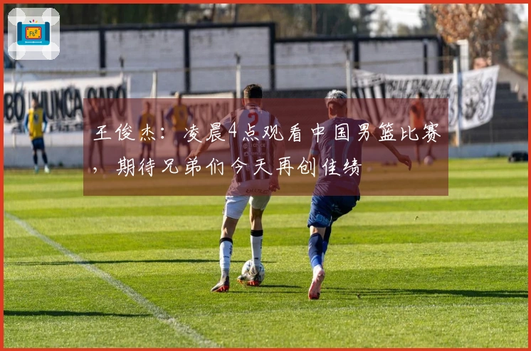 王俊杰：凌晨4点观看中国男篮比赛，期待兄弟们今天再创佳绩