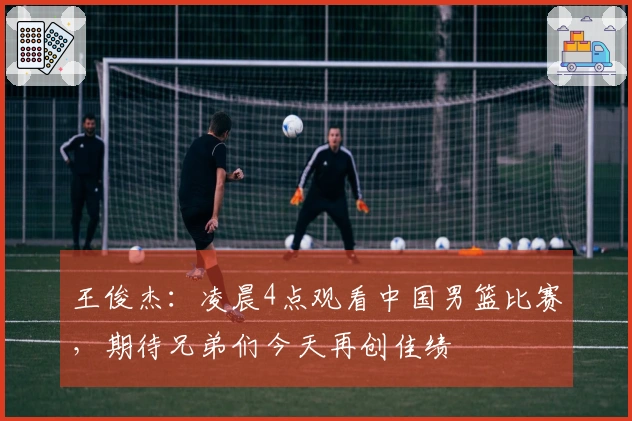 王俊杰：凌晨4点观看中国男篮比赛，期待兄弟们今天再创佳绩