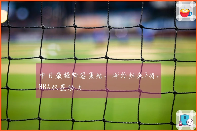 中日最强阵容集结，海外归来3将，NBA双星助力