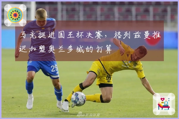 马竞挺进国王杯决赛，格列兹曼推迟加盟奥兰多城的打算