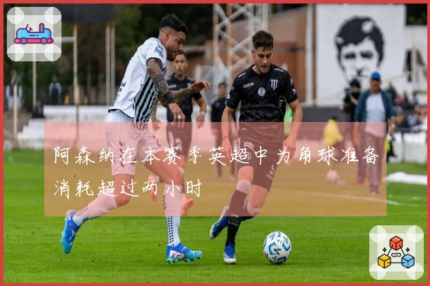 阿森纳在本赛季英超中为角球准备消耗超过两小时