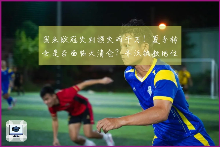 国米欧冠失利损失两千万！夏季转会是否面临大清仓？齐沃执教地位反而更加稳固？
