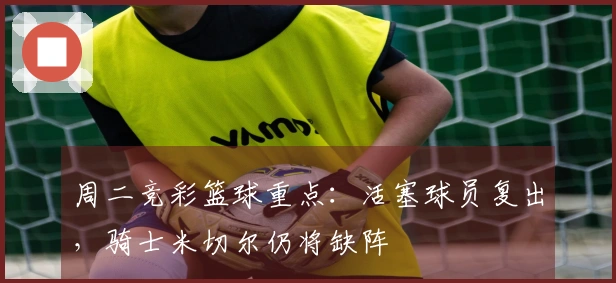 周二竞彩篮球重点：活塞球员复出，骑士米切尔仍将缺阵